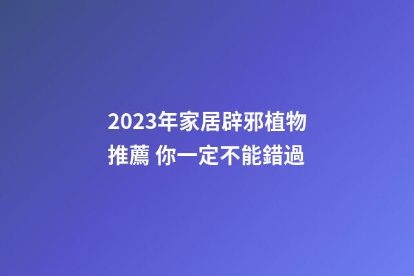 2023年家居辟邪植物推薦 你一定不能錯過